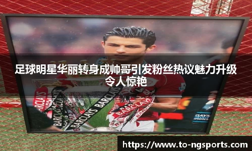 足球明星华丽转身成帅哥引发粉丝热议魅力升级令人惊艳