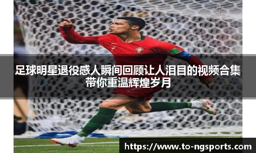 足球明星退役感人瞬间回顾让人泪目的视频合集带你重温辉煌岁月
