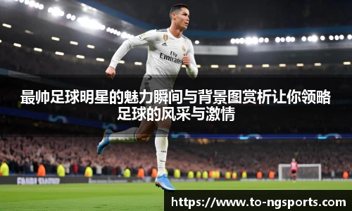 最帅足球明星的魅力瞬间与背景图赏析让你领略足球的风采与激情
